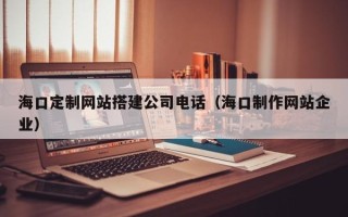博尔塔拉蒙古海口定制网站搭建公司电话（海口制作网站企业）