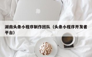 博尔塔拉蒙古湖南头条小程序制作团队（头条小程序开发者平台）