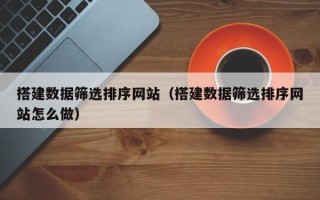 博尔塔拉蒙古搭建数据筛选排序网站（搭建数据筛选排序网站怎么做）