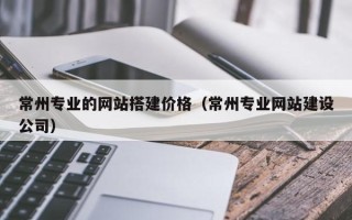 博尔塔拉蒙古常州专业的网站搭建价格（常州专业网站建设公司）