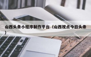 博尔塔拉蒙古山西头条小程序制作平台（山西视点今日头条）